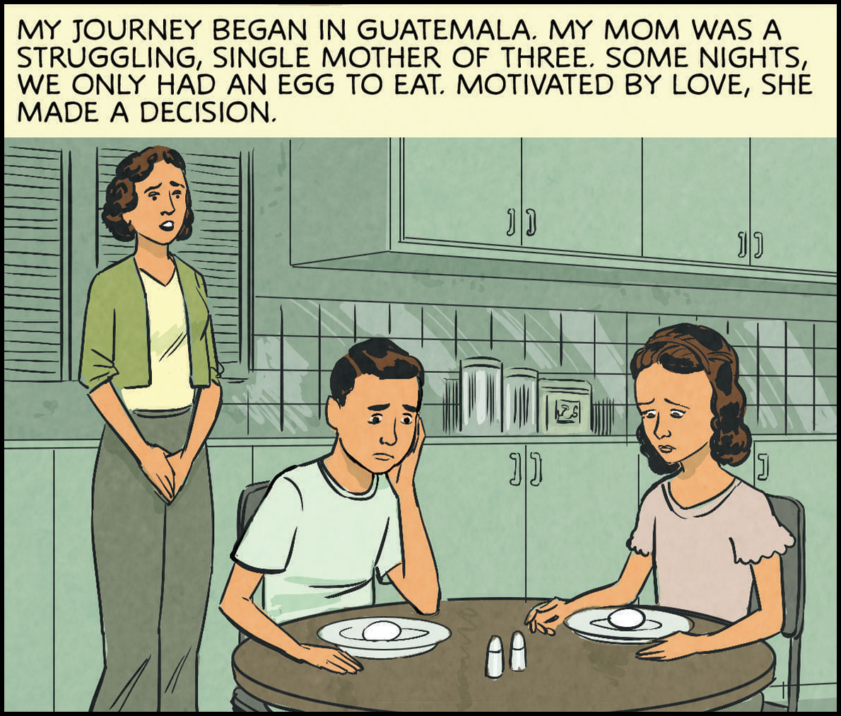 My journey began in Guatemala. My mom was a struggling, single mother of 3. Some nights, we only had an egg to eat. Motivated by love, she made a decision.